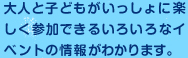 大人と子どもがいっしょに楽しく参加できるいろいろなイベントの情報がわかります。