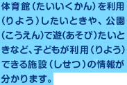 体育館を利用したいときや、公園で遊たいときなど、子どもが利用できる施設の情報が分かります。