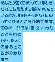 あなたが困っているとき、だれにも言えずに悩んでいるとき、相談にのってくれるところがあります。このページでは、困ったことを相談できるところが分かります。