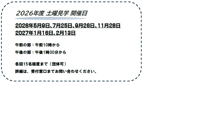 2026年度の土曜日開催日についての説明です。2026年度は、5月9日、7月25日、9月26日、11月28日、2027年1月16、2月13日に施設見学を開催致します。午前は10時から、午後は1時30分からです。各回15名程度までです。詳細は、受付窓口までお問い合わせください。